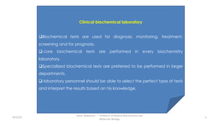 Clinical biochemical laboratory
qBiochemical tests are used for diagnosis, monitoring, treatment,
screening and for prognosis.
q core biochemical tests are performed in every biochemistry
laboratory.
qSpecialized biochemical tests are preferred to be performed in larger
departments.
q laboratory personnel should be able to select the perfect type of tests
and interpret the results based on his knowledge.
8/15/23 5
Aaser Abdelazim ---- Professor of Medical Biochemistry and
Molecular Biology
 