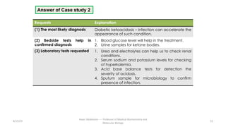 Answer of Case study 2
Requests Explanation
(1) The most likely diagnosis Diabetic ketoacidosis – infection can accelerate the
appearance of such condition.
(2) Bedside tests help in
confirmed diagnosis
1. Blood glucose level will help in the treatment.
2. Urine samples for ketone bodies.
(3) Laboratory tests requested 1. Urea and electrolytes can help us to check renal
conditions.
2. Serum sodium and potassium levels for checking
of hyperkalemia.
3. Acid base balance tests for detection the
severity of acidosis.
4. Sputum sample for microbiology to confirm
presence of infection.
8/15/23 52
Aaser Abdelazim ---- Professor of Medical Biochemistry and
Molecular Biology
 