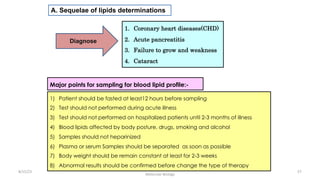 A. Sequelae of lipids determinations
1. Coronary heart diseases(CHD)
2. Acute pancreatitis
3. Failure to grow and weakness
4. Cataract
8/15/23 57
Aaser Abdelazim ---- Professor of Medical Biochemistry and
Molecular Biology
Diagnose
Major points for sampling for blood lipid profile:-
1) Patient should be fasted at least12 hours before sampling
2) Test should not performed during acute illness
3) Test should not performed on hospitalized patients until 2-3 months of illness
4) Blood lipids affected by body posture, drugs, smoking and alcohol
5) Samples should not heparinized
6) Plasma or serum Samples should be separated as soon as possible
7) Body weight should be remain constant at least for 2-3 weeks
8) Abnormal results should be confirmed before change the type of therapy
 