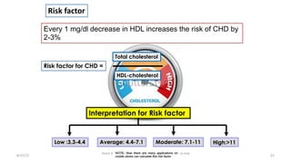 8/15/23
Aaser Abdelazim ---- Professor of Medical Biochemistry and
Molecular Biology
62
Risk factor for CHD =
Every 1 mg/dl decrease in HDL increases the risk of CHD by
2-3%
Risk factor
Low :3.3-4.4 Average: 4.4-7.1 Moderate: 7.1-11 High:>11
Interpretation for Risk factor
Total cholesterol
HDL-cholesterol
NOTE: Now there are many applications on
mobile stores can calculate this risk factor
 