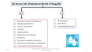 1. Idiopathic hypercholesterolemia
2. Hyperlipoproteinemia
3. Chronic renal failure
4. Smoking
5. Hypothyroidism
6. Obstructive liver diseases
7. Pregnancy
8. Pancreatic diseases include DM
9. Diet reach in cholesterol, saturated FA
10. antihypertensive B blocker drugs
1. Oral estrogen
2. Sever illness
3. A betalipoproteinemia
8/15/23 63
Aaser Abdelazim ---- Professor of Medical Biochemistry and
Molecular Biology
High
(3) Serum LDL-Cholesterol (N=65-175mg/dl)
low
 