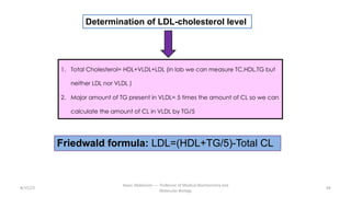 8/15/23
Aaser Abdelazim ---- Professor of Medical Biochemistry and
Molecular Biology
64
Determination of LDL-cholesterol level
1. Total Cholesterol= HDL+VLDL+LDL (in lab we can measure TC,HDL,TG but
neither LDL nor VLDL )
2. Major amount of TG present in VLDL= 5 times the amount of CL so we can
calculate the amount of CL in VLDL by TG/5
Friedwald formula: LDL=(HDL+TG/5)-Total CL
 