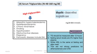 (4) Serum Triglycerides (N=40-160 mg/dl)
1. Idiopathic hypercholesterolemia
2. Hyperlipoproteinemia
3. Chronic renal failure
4. Smoking
5. Hypothyroidism
6. Obstructive liver diseases
7. Pregnancy
8. Pancreatic diseases include DM
1. TG should be measured after 12 hours
2. fasting serum levels are 5% higher than
plasma
3. While HDL is the same at fasting and
after meal
4. TGs are not strong predictors for
atherosclerosis and CHD
Precautions
8/15/23 65
Aaser Abdelazim ---- Professor of Medical Biochemistry and
Molecular Biology
mg/dl=88.4 mmol/L
High triglycerides
 