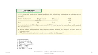 8/15/23 76
Aaser Abdelazim ---- Professor of Medical Biochemistry and
Molecular Biology
Conversion factors
1. Cholesterol = x38.66
2. Glucose_____ x18.016
3. Triglycerides _____ x 87.5
4. BUN_____x2.808
5. Urea___-x6.006
6. Uric acid _____x 59.48
Case study 1
 