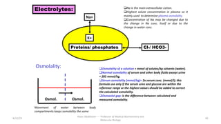 8/15/23
Aaser Abdelazim ---- Professor of Medical Biochemistry and
Molecular Biology
85
Electrolytes:
Na+
qNa is the main extracellular cation.
qHighest solute concentration in plasma so it
mainly used to determine plasma osmolality
qConcentration of Na may be changed due to
the change in Na conc. Itself or due to the
change in water conc.
K+
Proteins/ phosphates Cl-/ HCO3-
Osmolality:
Movement of water between body
compartments keeps osmolality the same
Osmol.
qOsmolality of a solution = mmol of solutes/kg solvents (water).
qNormal osmolality of serum and other body fluids except urine
= 285 mmol/kg.
qSerum osmolality (mmol/kg)= 2x serum conc. (mmol/l); this
formula use only if the serum urea and glucose are within the
reference range or the highest values should be added to correct
the calculated osmolality.
qOsmaolal gap: is the difference between calculated and
measured osmolality.
Osmol.
 
