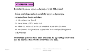 8/15/23
Aaser Abdelazim ---- Professor of Medical Biochemistry and
Molecular Biology
91
HYPERNATREMIA
Definition: increase serum sodium above 135-145 mmol/l
Before analyzing a patient sample for serum sodium many
considerations should be taken:
1.Is this patient lost fluids?
2.Is the volume of ECF reduced?
3.If there is a fluids loss is this loss water or water with sodium?
4.Is the patient has given the appreciate fluid therapy or ingested
sodium slats?
When these questions have been answered the type of hypernatremia
can be addressed and the treatment become easy.
 
