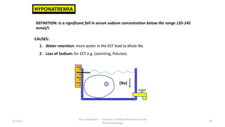 8/15/23
Aaser Abdelazim ---- Professor of Medical Biochemistry and
Molecular Biology
94
HYPONATREMIA
DEFINITION: Is a significant fall in serum sodium concentration below the range 135-145
mmol/l.
CAUSES:
1. Water retention: more water in the ECF lead to dilute Na.
2. Loss of Sodium: for ECF e.g. (vomiting, fistulae).
[Na]
 