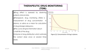 8/15/23
Aaser Abdelazim ---- Professor of Medical Biochemistry and
Molecular Biology
97
qDrug effect is assessed by observing
patients clinical state.
qTherapeutic drug monitoring (TDM) is :
measurement of drug concentration in
plasma, or saliva as a mean for calculation
of drug dosage adequacy.
qThe curve will give information about:
1) Half life of the drug.
2)Volume of drug distribution which estimate
the correct dose once or several times
doses.
THERAPEUTIC DRUG MONITORING
(TDM):
Figure (1): Concentration of drug in plasma
 