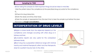 8/15/23
Aaser Abdelazim ---- Professor of Medical Biochemistry and
Molecular Biology
98
Sampling for TDM
Before taking the samples for TDM important things should be taken in mind like:
1)Ask the patient about the compliance (is the prescribed drug accurate for the compliance
?).
2)Check for drug interaction.
3)Note the doses and time of last dose.
4)Take the sample at appropriate time (the best time to take the sample is just before the dose
this known as trough concentration).
INTERPERTATION OF DRUG LEVELS
qHigher or lower levels than the expected depend on the
compliance and changes occurring with other drug or in
kidneys and liver.
qCumulative reports are very useful for the comparison
between levels.
qEach drug has a population reference range with minimal
toxicity and maximal therapeutic effect and the therapeutic
dose for a patient may be toxic to the other.
 