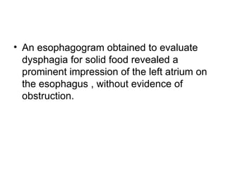 An esophagogram obtained to evaluate dysphagia for solid food revealed a prominent impression of the left atrium on the esophagus , without evidence of obstruction.  