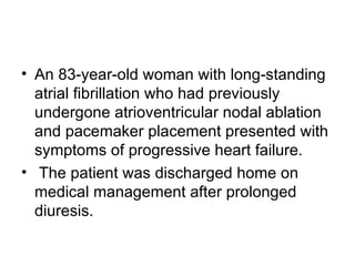 An 83-year-old woman with long-standing atrial fibrillation who had previously undergone atrioventricular nodal ablation and pacemaker placement presented with symptoms of progressive heart failure. The patient was discharged home on medical management after prolonged diuresis.  