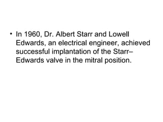 In 1960, Dr. Albert Starr and Lowell Edwards, an electrical engineer, achieved successful implantation of the Starr–Edwards valve in the mitral position.  