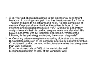 A 56-year-old obese man comes to the emergency department because of crushing chest pain that has been present for 3 hours. The pain radiates to his left arm and neck. He also complains of nausea. On physical examination, the patient is found to be sweating and his blood pressure is 164/122 mm Hg. Laboratory analysis reveals that his cardiac enzyme levels are elevated. His ECG is abnormal with ST-segment depression. Which of the following is the pathology underlying the correct diagnosis? A. Coronary artery vasospasm caused by cigarettes and cocaine B. Complete occlusion of the coronary arteries by a mural thrombus C. Increased cardiac demand with coronary arteries that are greater than 75% occluded D. Ischemic necrosis of 30% of the ventricular wall E. Ischemic necrosis of 70% of the venricular wall 