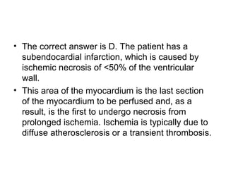 The correct answer is D. The patient has a subendocardial infarction, which is caused by ischemic necrosis of <50% of the ventricular wall.  This area of the myocardium is the last section of the myocardium to be perfused and, as a result, is the first to undergo necrosis from prolonged ischemia. Ischemia is typically due to diffuse atherosclerosis or a transient thrombosis. 