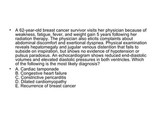 A 62-year-old breast cancer survivor visits her physician because of weakness, fatigue, fever, and weight gain 5 years following her radiation therapy. The physician also elicits complaints about abdominal discomfort and exertional dyspnea. Physical examination reveals hepatomegaly and jugular venous distention that fails to subside on inspiration, but shows no evidence of hypotension or pulsus paradoxus. An echocardiogram shows reduced end-diastolic volumes and elevated diastolic pressures in both ventricles. Which of the following is the most likely diagnosis? A. Cardiac tamponade B. Congestive heart failure C. Constrictive pericarditis D. Dilated cardiomyopathy E. Recurrence of breast cancer 