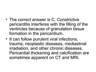 The correct answer is C. Constrictive pericarditis interferes with the filling of the ventricles because of granulation tissue formation in the pericardium.  It can follow purulent viral infections, trauma, neoplastic diseases, mediastinal irradiation, and other chronic diseases. Pericardial thickening and calcification are sometimes apparent on CT and MRI. 