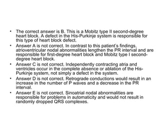 The correct answer is B. This is a Mobitz type II second-degree heart block. A defect in the His-Purkinje system is responsible for this type of heart block defect. Answer A is not correct. In contrast to this patient’s findings, atrioventricular nodal abnormalities lengthen the PR interval and are responsible for first-degree heart block and Mobitz type I second-degree heart block. Answer C is not correct. Independently contracting atria and ventricles occur in the complete absence or ablation of the His-Purkinje system, not simply a defect in the system. Answer D is not correct. Retrograde conductions would result in an increase in the number of P waves and a decrease in the PR interval. Answer E is not correct. Sinoatrial nodal abnormalities are responsible for problems in automaticity and would not result in randomly dropped QRS complexes. 