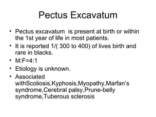 Pectus Excavatum Pectus excavatum  is present at birth or within the 1st year of life in most patients. It is reported 1/( 300 to 400) of lives birth and rare in blacks. M:F=4:1 Etiology is unknown. Associated withScoliosis,Kyphosis,Myopathy,Marfan’s syndrome,Cerebral palsy,Prune-belly syndrome,Tuberous sclerosis  