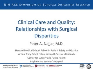 CENTER FOR SURGERY
AND PUBLIC HEALTH
Clinical Care and Quality:
Relationships with Surgical
Disparities
Peter A. Najjar, M.D.
Harvard Medical School Fellow in Patient Safety and Quality
Arthur Tracy Cabot Fellow in Health Services Research
Center for Surgery and Public Health
Brigham and Women’s Hospital
N I H - A C S S Y M P O S I U M O N S U R G I C A L D I S PA R I T I E S R E S E A R C H
 