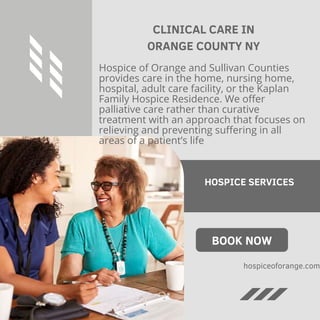 CLINICAL CARE IN
ORANGE COUNTY NY
Hospice of Orange and Sullivan Counties
provides care in the home, nursing home,
hospital, adult care facility, or the Kaplan
Family Hospice Residence. We offer
palliative care rather than curative
treatment with an approach that focuses on
relieving and preventing suffering in all
areas of a patient’s life
HOSPICE SERVICES
BOOK NOW
hospiceoforange.com
 