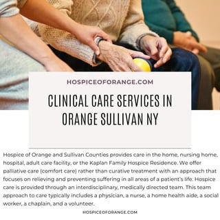 Hospice of Orange and Sullivan Counties provides care in the home, nursing home,
hospital, adult care facility, or the Kaplan Family Hospice Residence. We offer
palliative care (comfort care) rather than curative treatment with an approach that
focuses on relieving and preventing suffering in all areas of a patient’s life. Hospice
care is provided through an interdisciplinary, medically directed team. This team
approach to care typically includes a physician, a nurse, a home health aide, a social
worker, a chaplain, and a volunteer.
HOSPICEOFORANGE.COM
CLINICAL CARE SERVICES IN
ORANGE SULLIVAN NY
HOSPICEOFORANGE.COM
 