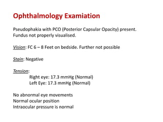 Ophthalmology Examiation
Pseudophakia with PCO (Posterior Capsular Opacity) present.
Fundus not properly visualised.
Vision: FC 6 – 8 Feet on bedside. Further not possible
Stain: Negative
Tension:
Right eye: 17.3 mmHg (Normal)
Left Eye: 17.3 mmHg (Normal)
No abnormal eye movements
Normal ocular position
Intraocular pressure is normal
 
