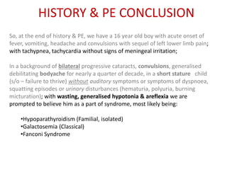 HISTORY & PE CONCLUSION
So, at the end of history & PE, we have a 16 year old boy with acute onset of
fever, vomiting, headache and convulsions with sequel of left lower limb pain;
with tachypnea, tachycardia without signs of meningeal irritation;
In a background of bilateral progressive cataracts, convulsions, generalised
debilitating bodyache for nearly a quarter of decade, in a short stature child
(s/o – failure to thrive) without auditory symptoms or symptoms of dyspnoea,
squatting episodes or urinary disturbances (hematuria, polyuria, burning
micturation); with wasting, generalised hypotonia & areflexia we are
prompted to believe him as a part of syndrome, most likely being:
•Hypoparathyroidism (Familial, isolated)
•Galactosemia (Classical)
•Fanconi Syndrome
 