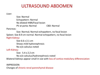 Liver:
Size: Normal
Echopattern: Normal
No dilated IHBR/Focal lesion
PV at porta: Normal CBD: Normal
Pancreas:
Size: Normal; Normal echopattern, no focal lesion
Spleen: Size 8.9 cm normal. Normal echopattern, no focal lesion
Right Kidney:
Size 6.6 x 2.1 cm
Shows mild hydronephrosis
No e/o calculus noted
Left Kidney:
Size: 5.4 x 2.2 cm
No e/o calculus/hydronephrosis noted
Bilateral kidneys appear small in size with loss of cortico-medullary differenciation
IMPRESSION:
Changes of chronic renal parenchymal disease
ULTRASOUND ABDOMEN
 