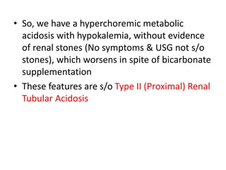 • So, we have a hyperchoremic metabolic
acidosis with hypokalemia, without evidence
of renal stones (No symptoms & USG not s/o
stones), which worsens in spite of bicarbonate
supplementation
• These features are s/o Type II (Proximal) Renal
Tubular Acidosis
 