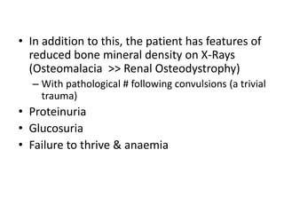 • In addition to this, the patient has features of
reduced bone mineral density on X-Rays
(Osteomalacia >> Renal Osteodystrophy)
– With pathological # following convulsions (a trivial
trauma)
• Proteinuria
• Glucosuria
• Failure to thrive & anaemia
 