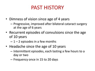 PAST HISTORY
• Dimness of vision since age of 4 years
– Progressive, improved after bilateral cataract surgery
at the age of 6 years
• Recurrent episodes of convulsions since the age
of 10 years
– 1 – 2 episodes in a few months
• Headache since the age of 10 years
– Intermittent episodes, each lasting a few hours to a
day or two
– Frequency once in 15 to 20 days
 
