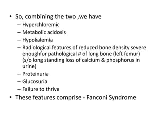 • So, combining the two ,we have
– Hyperchloremic
– Metabolic acidosis
– Hypokalemia
– Radiological features of reduced bone density severe
enoughfor pathological # of long bone (left femur)
(s/o long standing loss of calcium & phosphorus in
urine)
– Proteinuria
– Glucosuria
– Failure to thrive
• These features comprise - Fanconi Syndrome
 