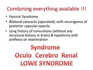 Combining everything available !!!
• Fanconi Syndrome
• Bilateral cataracts (operated); with resurrgence of
posterior capsular opacity
• Long history of convulsions (without any
structural lesions in brain) & hypotonia with
areflexia on examination
 