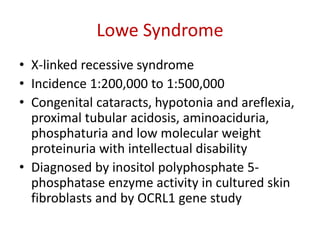 Lowe Syndrome
• X-linked recessive syndrome
• Incidence 1:200,000 to 1:500,000
• Congenital cataracts, hypotonia and areflexia,
proximal tubular acidosis, aminoaciduria,
phosphaturia and low molecular weight
proteinuria with intellectual disability
• Diagnosed by inositol polyphosphate 5-
phosphatase enzyme activity in cultured skin
fibroblasts and by OCRL1 gene study
 