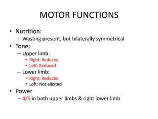 MOTOR FUNCTIONS
• Nutrition:
– Wasting present; but bilaterally symmetrical
• Tone:
– Upper limb:
• Right: Reduced
• Left: Reduced
– Lower limb:
• Right: Reduced
• Left: Not elicited
• Power
– 4/5 in both upper limbs & right lower limb
 