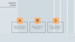 7
Despite being red, Mars is
a cold place. The planet is
full of iron oxide dust
Jupiter is a gas giant and
the biggest planet in our
Solar System
Saturn is the ringed one.
It’s composed mostly of
hydrogen and helium
REVIEW OF
SYSTEMS
 