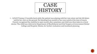 CASE
HISTORY
 . A/H/O Trauma 13 months back while the patient was playing with her toys alone and she fell down
and hit her chin on the ground. No bleeding from mouth or face was noted at the time of injury.
Parents recognized the inability to open mouth after sometime and child was then taken to a local
doctor. The child was referred to Department of Maxillofacial and Oral Surgery at Government Dental
College and Hospital, Shimla, for further evaluation and treatment planning
 