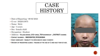 CASE
HISTORY
 Date of Reporting : 06-02-2023
 Cr no : 2022013975
 Name : Kriti
 Age : 5 years
 Sex : female child
 Occupation : Student
 Address : VILLAGE:BANAD ,P.O TUNDA, TEH BHARMOUR –, DISTRICT CHAMBA
 CONTACT NUMBER: - 9805904702,7876582864
 CHIEF COMPLAINT : INABILITY TO OPEN MOUTH SINCE 1 MONTH
 HISTORY OF PRESENTING ILLNESS : TRAUMA AT THE AGE OF 1 AND HALF YEAR OF AGE.
 