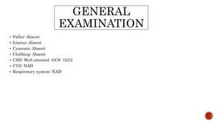 GENERAL
EXAMINATION
 Pallor: Absent
 Icterus: Absent
 Cyanosis: Absent
 Clubbing: Absent
 CNS: Well oriented GCS: 15/51
 CVS: NAD
 Respiratory system: NAD
 
