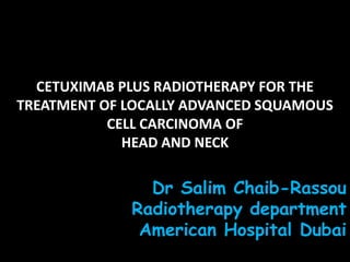 CETUXIMAB PLUS RADIOTHERAPY FOR THE
TREATMENT OF LOCALLY ADVANCED SQUAMOUS
           CELL CARCINOMA OF
             HEAD AND NECK

               Dr Salim Chaib-Rassou
             Radiotherapy department
              American Hospital Dubai
 