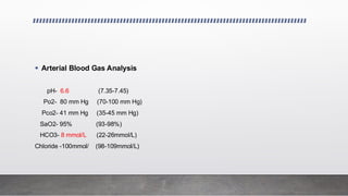 ▪ Arterial Blood Gas Analysis
pH- 6.6 (7.35-7.45)
Po2- 80 mm Hg (70-100 mm Hg)
Pco2- 41 mm Hg (35-45 mm Hg)
SaO2- 95% (93-98%)
HCO3- 8 mmol/L (22-26mmol/L)
Chloride -100mmol/ (98-109mmol/L)
 