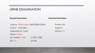 URINE EXAMINATION
Physical Examination Chemical Examination
Volume- 3000ml/24hr (600-2000ml/24hr) Protein- Nil
Colour- Colourless Sugar-3+
Appearance- Clear Ketone- 2+
Odour- Fruity
Sp. Gravity- 1.045 (1.003-1.030)
pH- 4.5 (4.6-8)
 