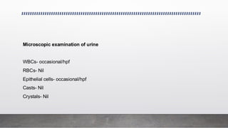 Microscopic examination of urine
WBCs- occasional/hpf
RBCs- Nil
Epithelial cells- occasional/hpf
Casts- Nil
Crystals- Nil
 