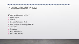 INVESTIGATIONS IN DM
1.Tests for diagnosis of D M –
 Blood sugar
 HbA1c
 Glucose Tolerance Test
2.Tests for type or etiology of DM-
 Sr insulin
 C peptide
 Anti insulin Ab
 Anti GA D Ab etc
 