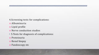 4.Screening tests for complications:
 Albuminuria
 Lipid profile
 Nerve conduction studies
• 5.Tests for diagnosis of complications:
 Proteinuria
 Renal biopsy
 Fundoscopy etc
 
