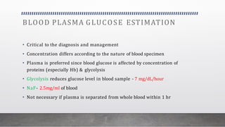 BLOOD PLASMA GLUCOSE ESTIMATION
• Critical to the diagnosis and management
• Concentration differs according to the nature of blood specimen
• Plasma is preferred since blood glucose is affected by concentration of
proteins (especially Hb) & glycolysis
• Glycolysis reduces glucose level in blood sample - 7 mg/dL/hour
• NaF- 2.5mg/ml of blood
• Not necessary if plasma is separated from whole blood within 1 hr
 
