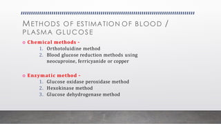 METHODS OF ESTIMATION OF BLOOD /
PLASMA GLUCOSE
 Chemical methods –
1. Orthotoluidine method
2. Blood glucose reduction methods using
neocuproine, ferricyanide or copper
 Enzymatic method –
1. Glucose oxidase peroxidase method
2. Hexokinase method
3. Glucose dehydrogenase method
 