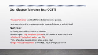 Oral Glucose Tolerance Test (OGTT)
• GlucoseTolerance–Ability of the body to metabolise glucose.
• A provocativetest to assess responseto glucose challenge in an individual
PROCEDURE:
• A fasting venous bloodsample is collected
• Patient ingests 75 g anhydrousglucose in 250-300 ml of waterover 5 min
• Children-1.75g/kgbody weight max 75 g
• Time of starting glucose drinkis taken as zero hour
• Single venous bloodsample is collected 2 hours after glucose load
 