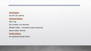 Past History
No H/O TB, asthma
Personal History
Diet- Veg
Non smoker, non alcoholic
Bladder habits – Increased urinary frequency
Bowel habits- Normal
Family History
No significant family history
 