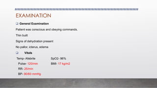 EXAMINATION
❑ General Examination
Patient was conscious and obeying commands.
Thin built
Signs of dehydration present
No pallor, icterus, edema
❑ Vitals
Temp- Afebrile SpO2- 96%
Pulse- 120/min BMI- 17 kg/m2
RR- 25/min
BP- 90/60 mmHg
 